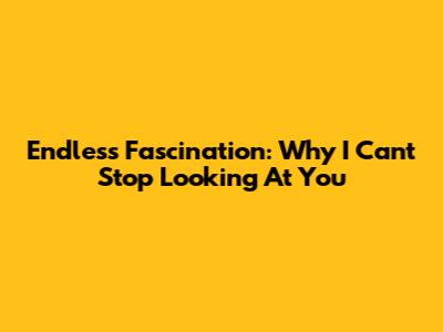 Endless Fascination: Why I Can't Stop Looking At You