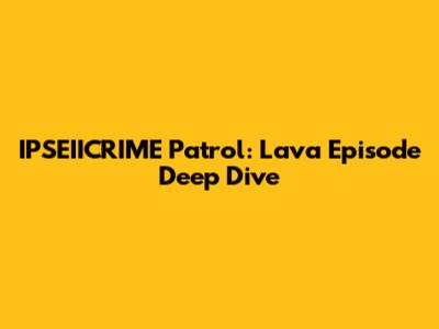 IPSEIICRIME Patrol: Lava Episode Deep Dive