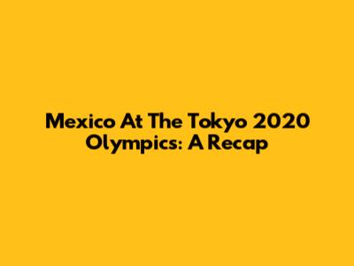 Mexico At The Tokyo 2020 Olympics: A Recap