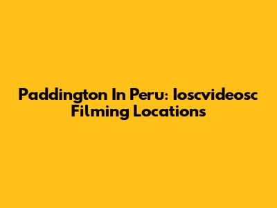 Paddington In Peru: Ioscvideosc Filming Locations