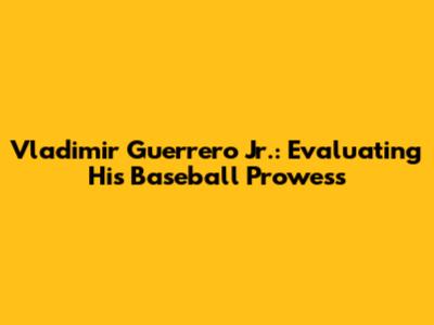 Vladimir Guerrero Jr.: Evaluating His Baseball Prowess